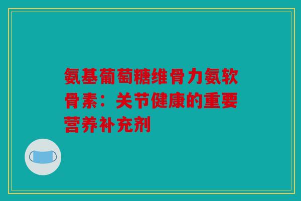 氨基葡萄糖维骨力氨软骨素：关节健康的重要营养补充剂