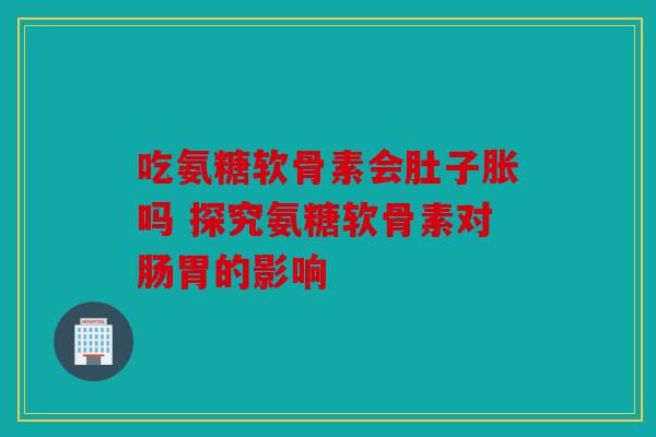 吃氨糖软骨素会肚子胀吗 探究氨糖软骨素对肠胃的影响-第1张图片-关节骑士