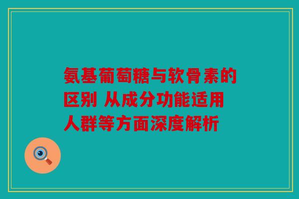 氨基葡萄糖与软骨素的区别 从成分功能适用人群等方面深度解析