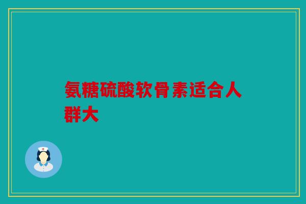 氨糖硫酸软骨素适合人群大