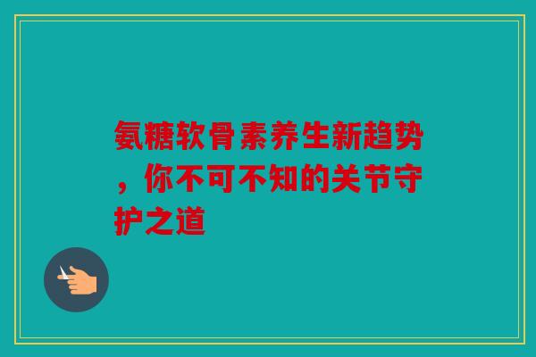 氨糖软骨素养生新趋势，你不可不知的关节守护之道