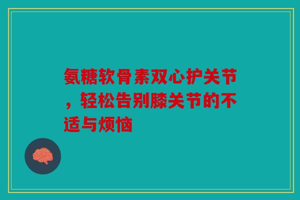 氨糖软骨素双心护关节,轻松告别膝关节的不适与烦恼-第1张图片-关节骑士 氨糖软骨素双心护关节,轻松告别膝关节的不适与烦恼-第1张图片-关节骑士
