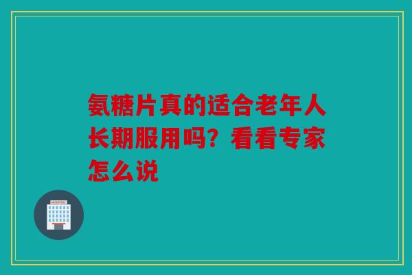 氨糖片真的适合老年人长期服用吗？看看专家怎么说