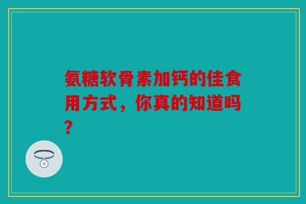 氨糖软骨素加钙的佳食用方式，你真的知道吗？