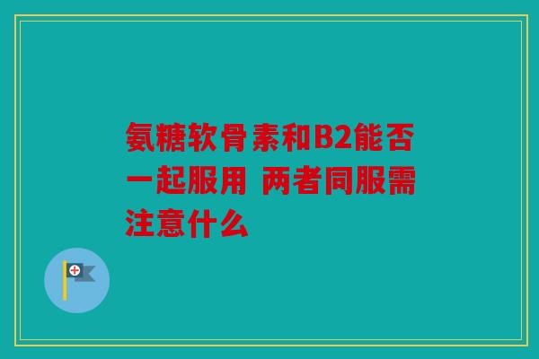 氨糖软骨素和B2能否一起服用 两者同服需注意什么