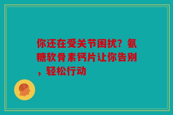 你还在受关节困扰？氨糖软骨素钙片让你告别，轻松行动