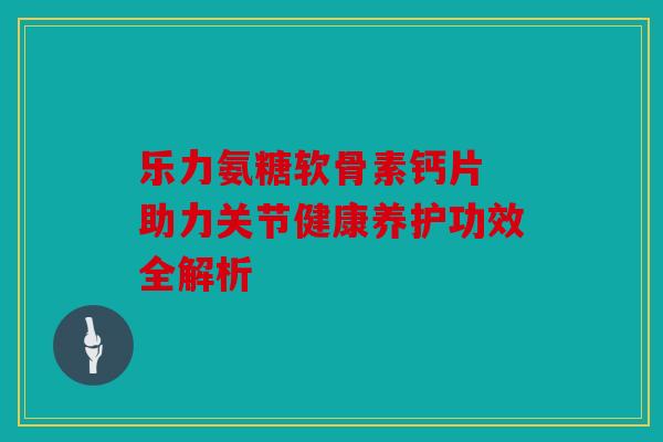 乐力氨糖软骨素钙片 助力关节健康养护功效全解析
