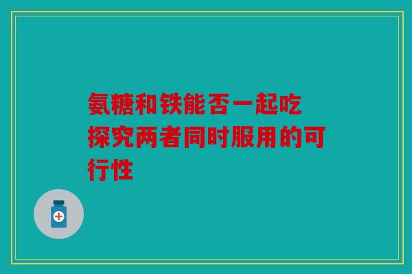氨糖和铁能否一起吃 探究两者同时服用的可行性