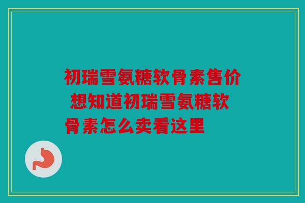 初瑞雪氨糖软骨素售价 想知道初瑞雪氨糖软骨素怎么卖看这里-第1张图片-关节骑士