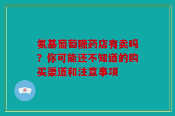 氨基葡萄糖药店有卖吗？你可能还不知道的购买渠道和注意事项