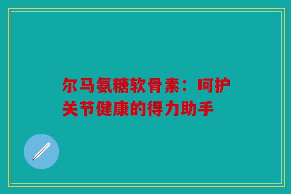 尔马氨糖软骨素：呵护关节健康的得力助手