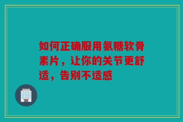 如何正确服用氨糖软骨素片，让你的关节更舒适，告别不适感
