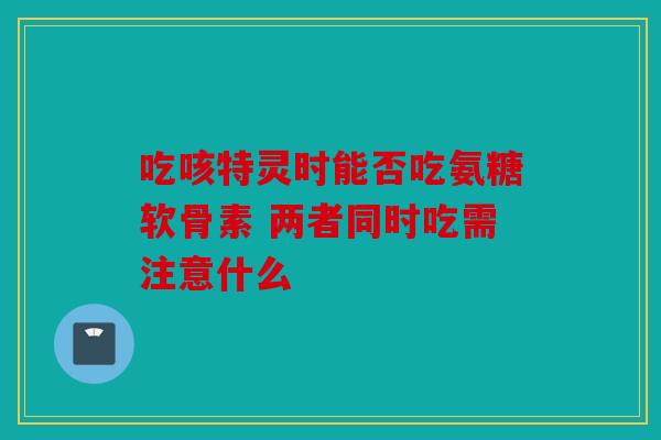 吃咳特灵时能否吃氨糖软骨素 两者同时吃需注意什么-第1张图片-关节骑士