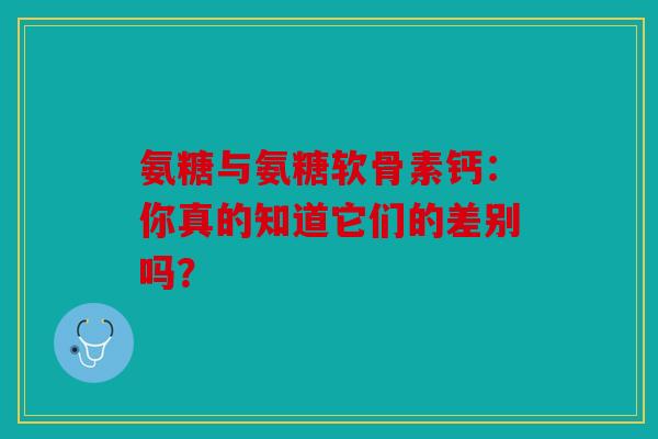 氨糖与氨糖软骨素钙：你真的知道它们的差别吗？
