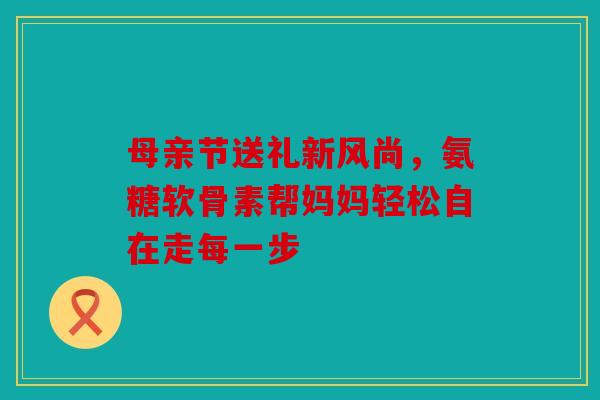 母亲节送礼新风尚，氨糖软骨素帮妈妈轻松自在走每一步