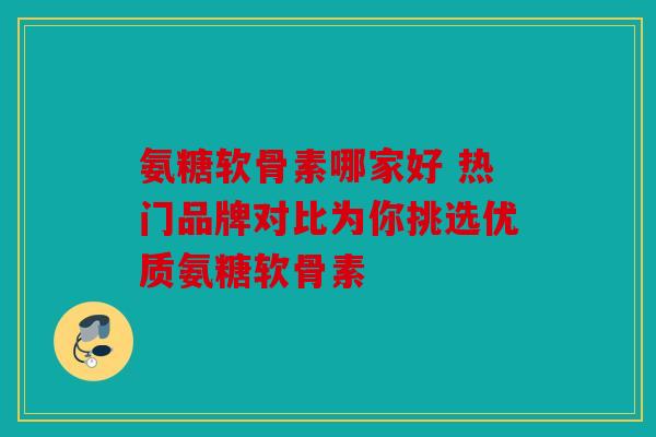 氨糖软骨素哪家好 热门品牌对比为你挑选优质氨糖软骨素