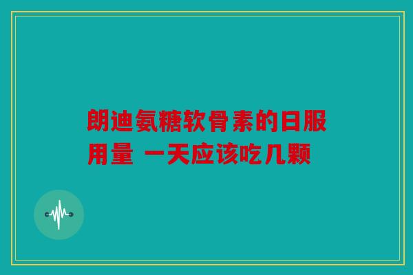 朗迪氨糖软骨素的日服用量 一天应该吃几颗-第1张图片-关节骑士