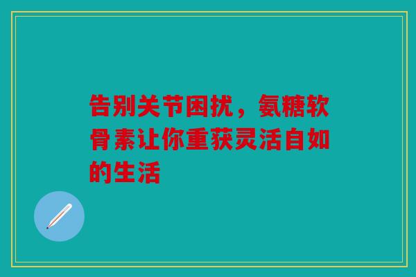 告别关节困扰，氨糖软骨素让你重获灵活自如的生活