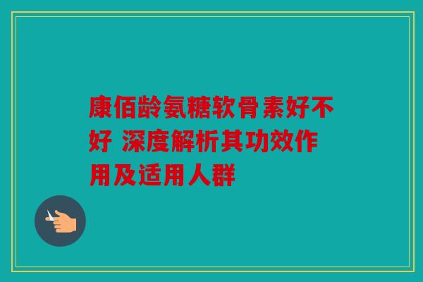 康佰龄氨糖软骨素好不好 深度解析其功效作用及适用人群