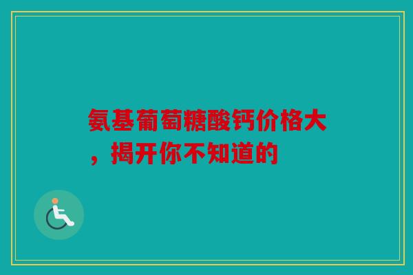 氨基葡萄糖酸钙价格大，揭开你不知道的-第1张图片-关节骑士