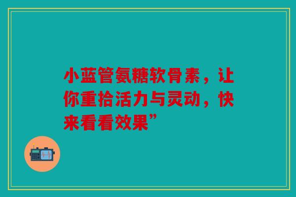 小蓝管氨糖软骨素，让你重拾活力与灵动，快来看看效果”
