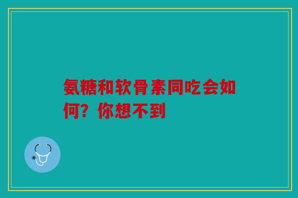 氨糖和软骨素同吃会如何？你想不到
