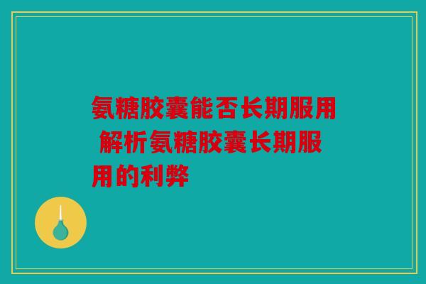 氨糖胶囊能否长期服用 解析氨糖胶囊长期服用的利弊