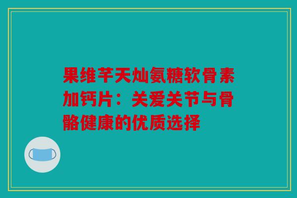 果维芊天灿氨糖软骨素加钙片：关爱关节与骨骼健康的优质选择