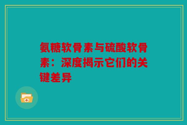 氨糖软骨素与硫酸软骨素：深度揭示它们的关键差异
