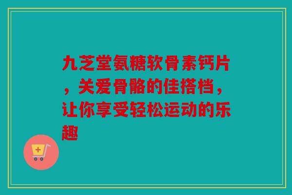 九芝堂氨糖软骨素钙片，关爱骨骼的佳搭档，让你享受轻松运动的乐趣-第1张图片-关节骑士