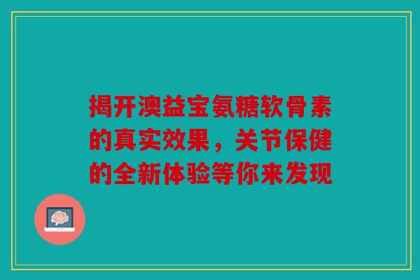 揭开澳益宝氨糖软骨素的真实效果，关节保健的全新体验等你来发现