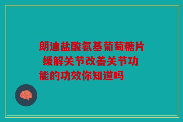 朗迪盐酸氨基葡萄糖片 缓解关节改善关节功能的功效你知道吗