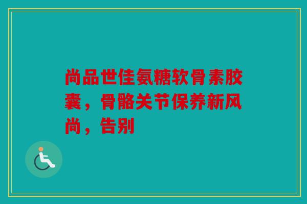 尚品世佳氨糖软骨素胶囊，骨骼关节保养新风尚，告别