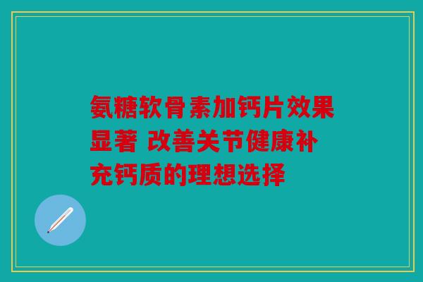 氨糖软骨素加钙片效果显著 改善关节健康补充钙质的理想选择