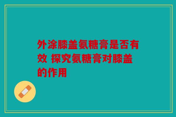外涂膝盖氨糖膏是否有效 探究氨糖膏对膝盖的作用