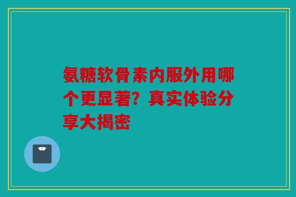 氨糖软骨素内服外用哪个更显著？真实体验分享大揭密