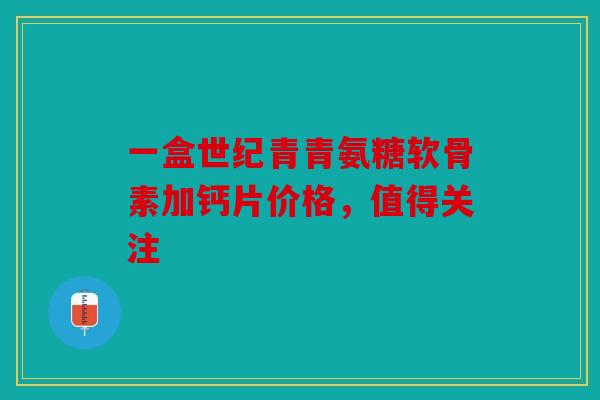 一盒世纪青青氨糖软骨素加钙片价格，值得关注