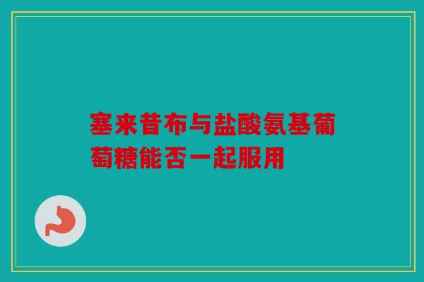 塞来昔布与盐酸氨基葡萄糖能否一起服用