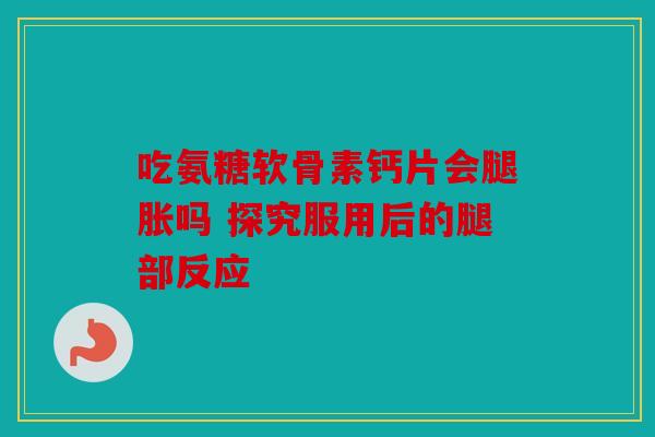 吃氨糖软骨素钙片会腿胀吗 探究服用后的腿部反应