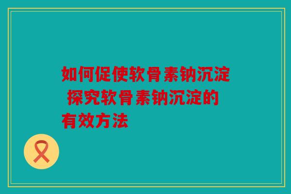如何促使软骨素钠沉淀 探究软骨素钠沉淀的有效方法