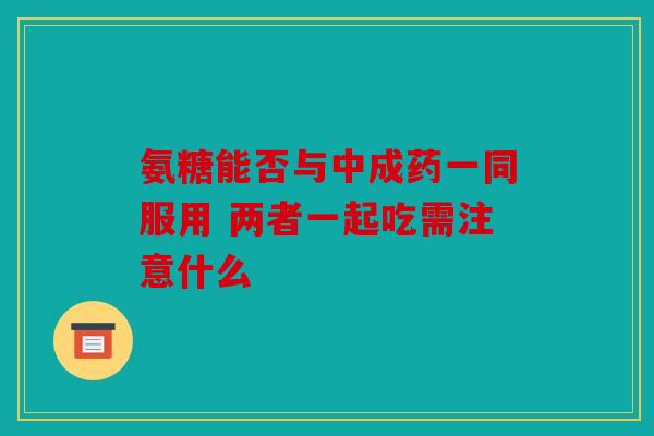 氨糖能否与中成药一同服用 两者一起吃需注意什么
