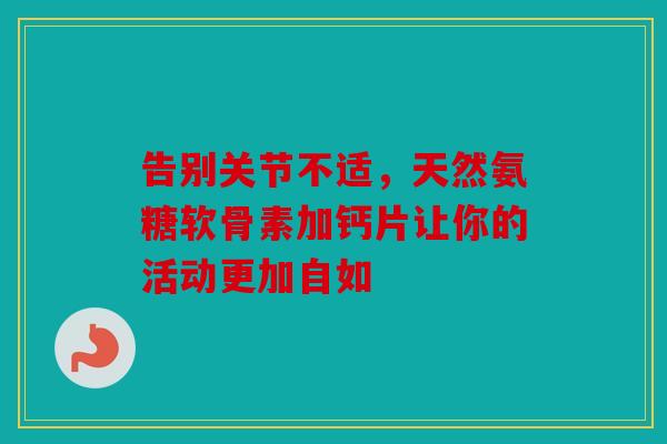 告别关节不适，天然氨糖软骨素加钙片让你的活动更加自如