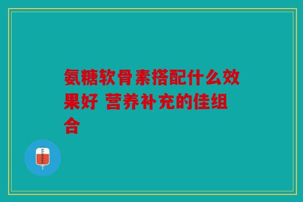 氨糖软骨素搭配什么效果好 营养补充的佳组合