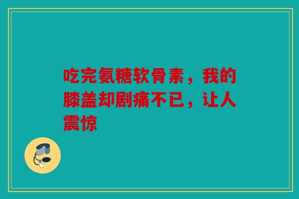 吃完氨糖软骨素，我的膝盖却剧痛不已，让人震惊