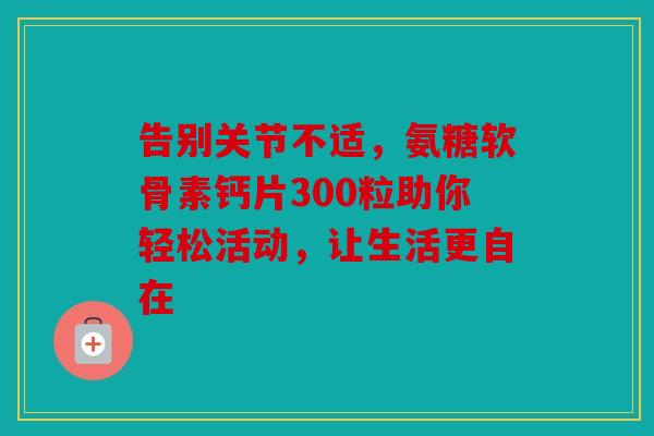 告别关节不适，氨糖软骨素钙片300粒助你轻松活动，让生活更自在