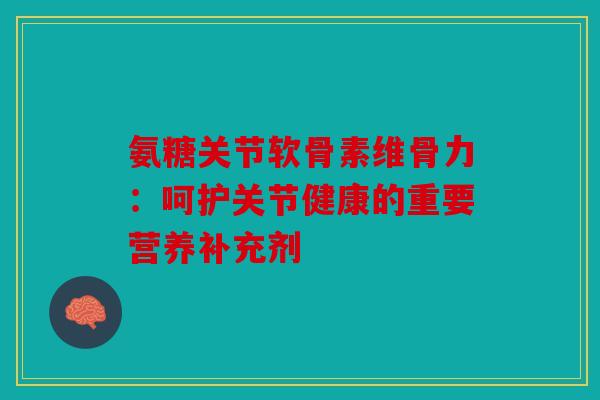 氨糖关节软骨素维骨力：呵护关节健康的重要营养补充剂