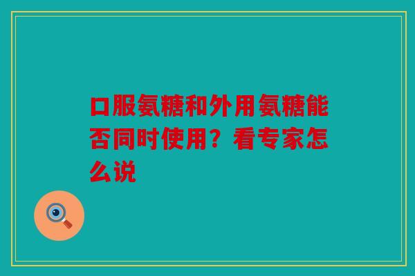 口服氨糖和外用氨糖能否同时使用？看专家怎么说