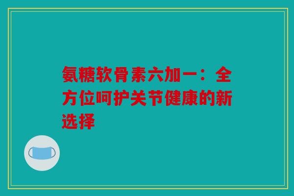 氨糖软骨素六加一：全方位呵护关节健康的新选择-第1张图片-关节骑士