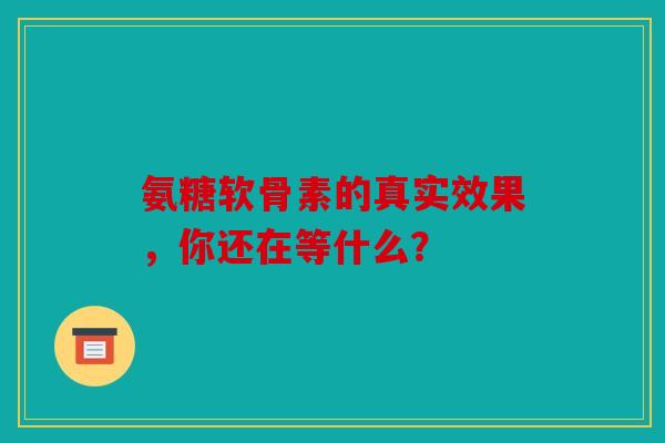 氨糖软骨素的真实效果，你还在等什么？