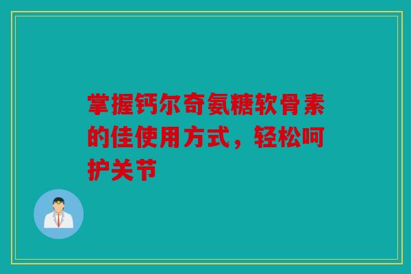 掌握钙尔奇氨糖软骨素的佳使用方式，轻松呵护关节